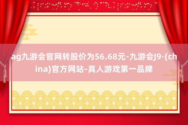 ag九游会官网转股价为56.68元-九游会J9·(china)官方网站-真人游戏第一品牌