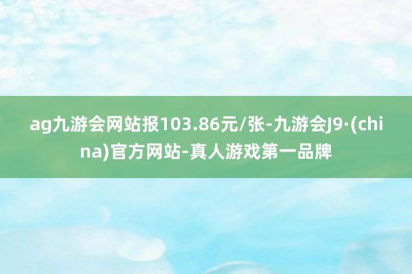 ag九游会网站报103.86元/张-九游会J9·(china)官方网站-真人游戏第一品牌