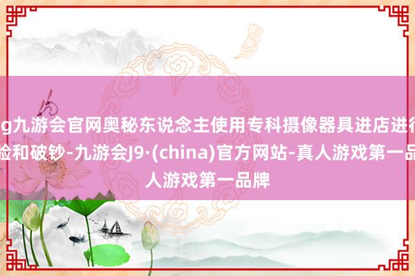 ag九游会官网奥秘东说念主使用专科摄像器具进店进行体验和破钞-九游会J9·(china)官方网站-真人游戏第一品牌