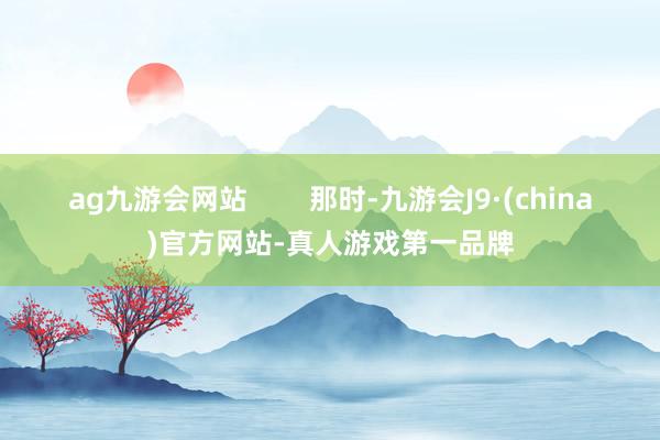 ag九游会网站        那时-九游会J9·(china)官方网站-真人游戏第一品牌