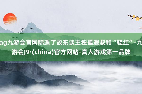 ag九游会官网际遇了故东谈主独孤遐叔和“轻红”-九游会J9·(china)官方网站-真人游戏第一品牌