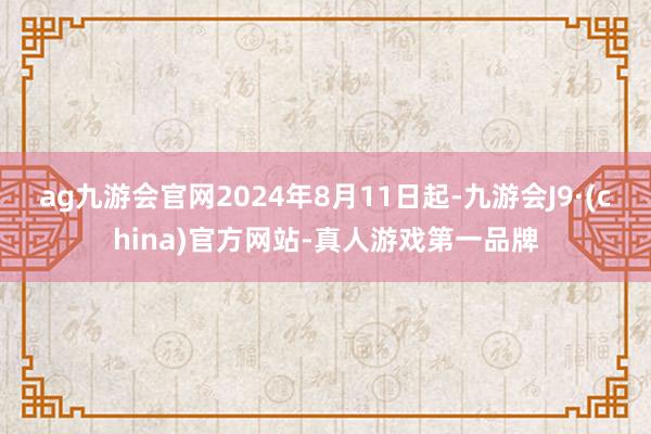 ag九游会官网2024年8月11日起-九游会J9·(china)官方网站-真人游戏第一品牌