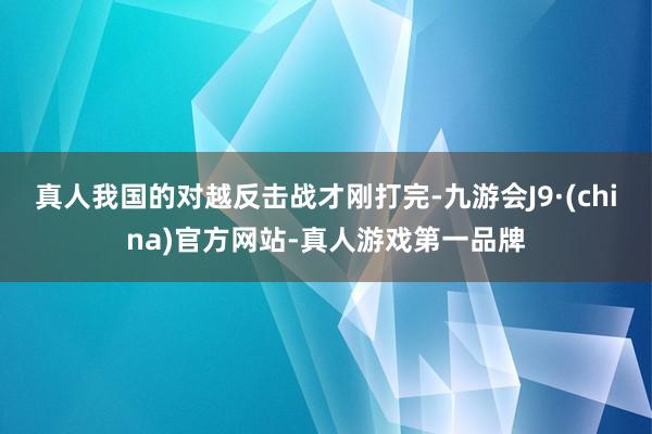 真人我国的对越反击战才刚打完-九游会J9·(china)官方网站-真人游戏第一品牌