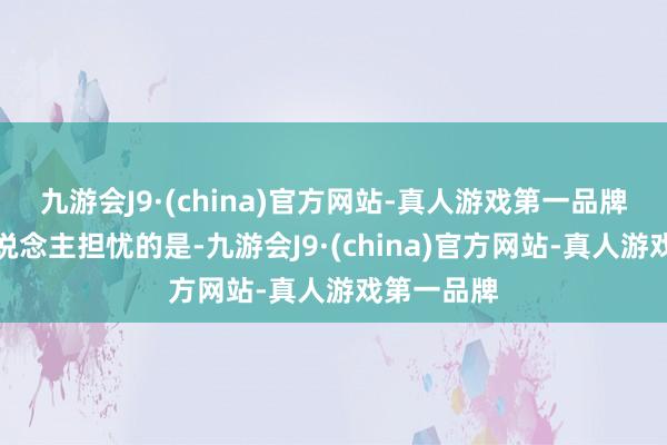 九游会J9·(china)官方网站-真人游戏第一品牌而更令东说念主担忧的是-九游会J9·(china)官方网站-真人游戏第一品牌