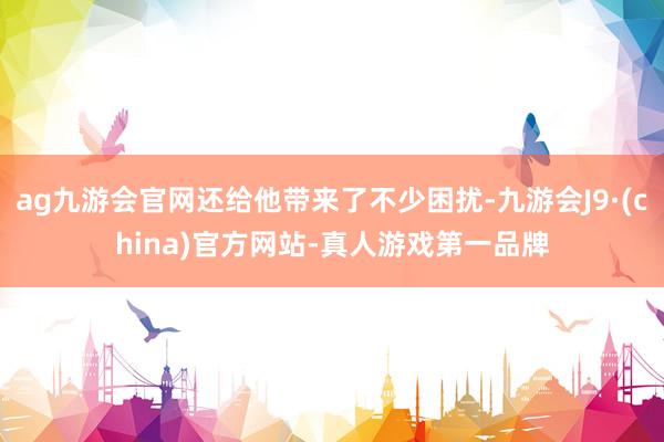 ag九游会官网还给他带来了不少困扰-九游会J9·(china)官方网站-真人游戏第一品牌