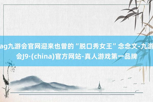 ag九游会官网迎来也曾的“脱口秀女王”念念文-九游会J9·(china)官方网站-真人游戏第一品牌