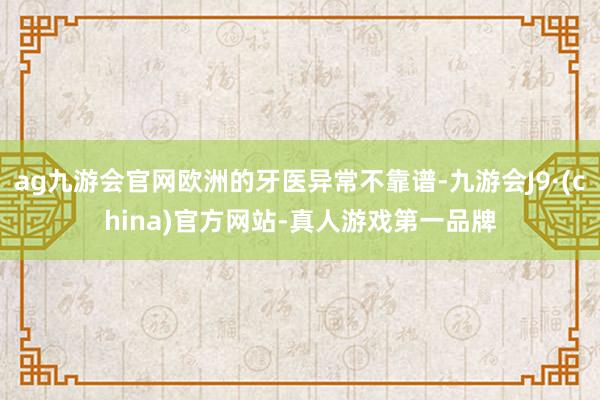 ag九游会官网欧洲的牙医异常不靠谱-九游会J9·(china)官方网站-真人游戏第一品牌