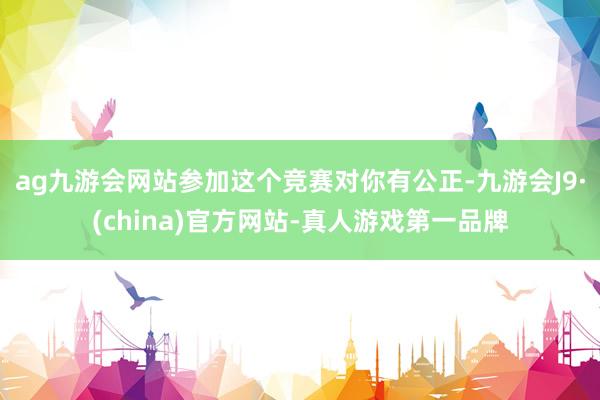 ag九游会网站参加这个竞赛对你有公正-九游会J9·(china)官方网站-真人游戏第一品牌