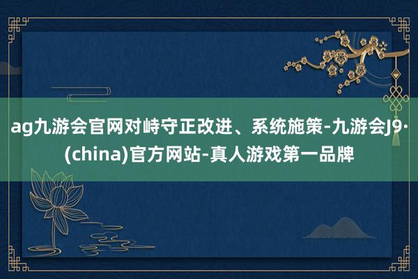 ag九游会官网对峙守正改进、系统施策-九游会J9·(china)官方网站-真人游戏第一品牌