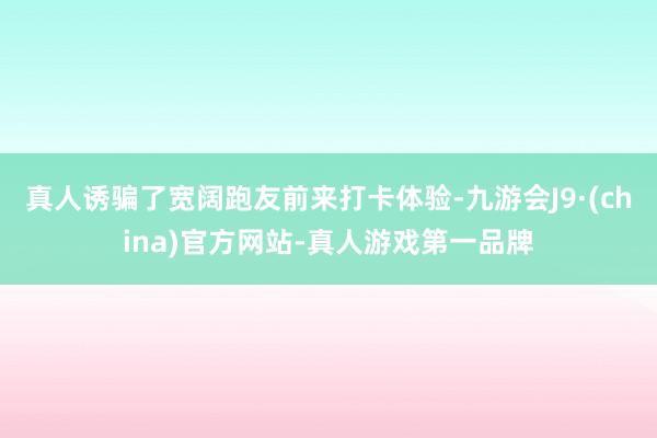 真人诱骗了宽阔跑友前来打卡体验-九游会J9·(china)官方网站-真人游戏第一品牌