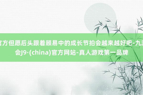 官方但愿后头跟着顾易中的成长节拍会越来越好吧-九游会J9·(china)官方网站-真人游戏第一品牌