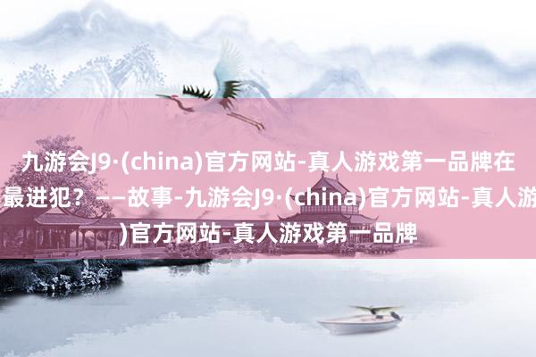 九游会J9·(china)官方网站-真人游戏第一品牌在21世纪什么最进犯？——故事-九游会J9·(china)官方网站-真人游戏第一品牌