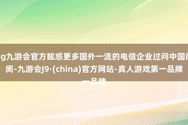 ag九游会官方眩惑更多国外一流的电信企业过问中国阛阓-九游会J9·(china)官方网站-真人游戏第一品牌