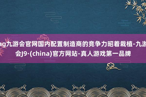 ag九游会官网国内配置制造商的竞争力昭着栽植-九游会J9·(china)官方网站-真人游戏第一品牌