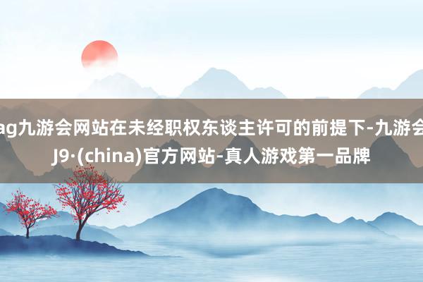 ag九游会网站在未经职权东谈主许可的前提下-九游会J9·(china)官方网站-真人游戏第一品牌