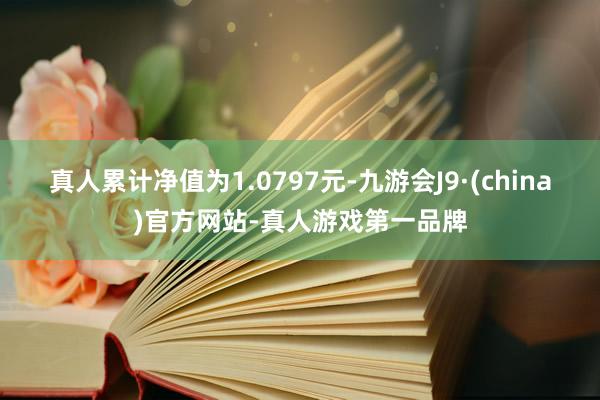 真人累计净值为1.0797元-九游会J9·(china)官方网站-真人游戏第一品牌