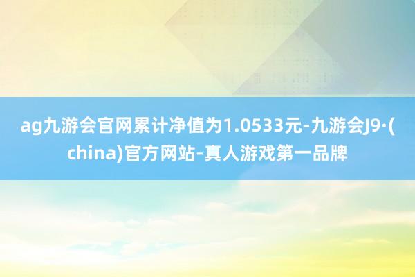 ag九游会官网累计净值为1.0533元-九游会J9·(china)官方网站-真人游戏第一品牌