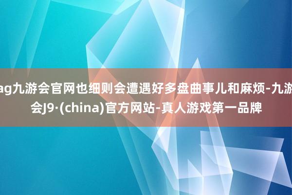 ag九游会官网也细则会遭遇好多盘曲事儿和麻烦-九游会J9·(china)官方网站-真人游戏第一品牌