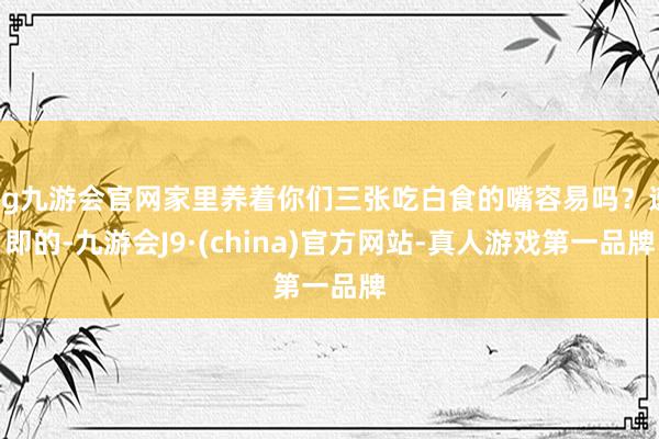 ag九游会官网家里养着你们三张吃白食的嘴容易吗？速即的-九游会J9·(china)官方网站-真人游戏第一品牌