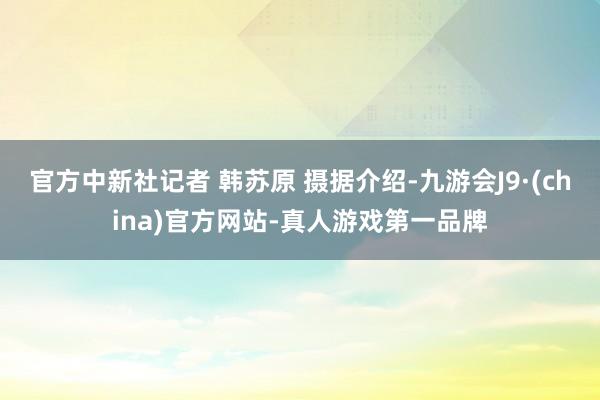 官方中新社记者 韩苏原 摄据介绍-九游会J9·(china)官方网站-真人游戏第一品牌