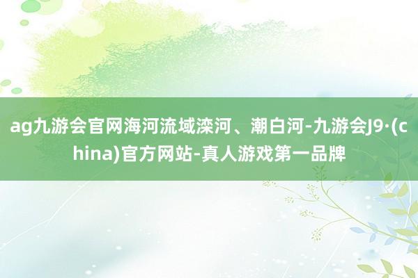 ag九游会官网海河流域滦河、潮白河-九游会J9·(china)官方网站-真人游戏第一品牌