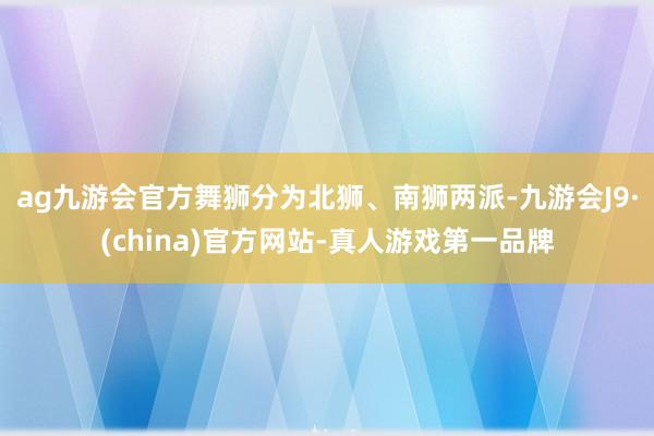 ag九游会官方舞狮分为北狮、南狮两派-九游会J9·(china)官方网站-真人游戏第一品牌