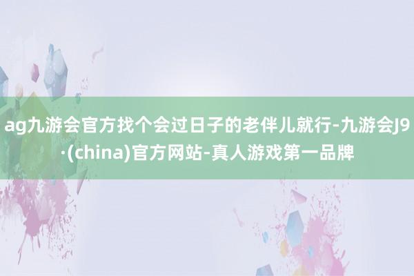 ag九游会官方找个会过日子的老伴儿就行-九游会J9·(china)官方网站-真人游戏第一品牌