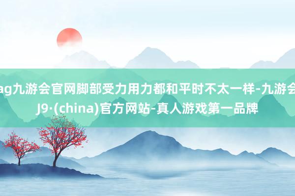 ag九游会官网脚部受力用力都和平时不太一样-九游会J9·(china)官方网站-真人游戏第一品牌