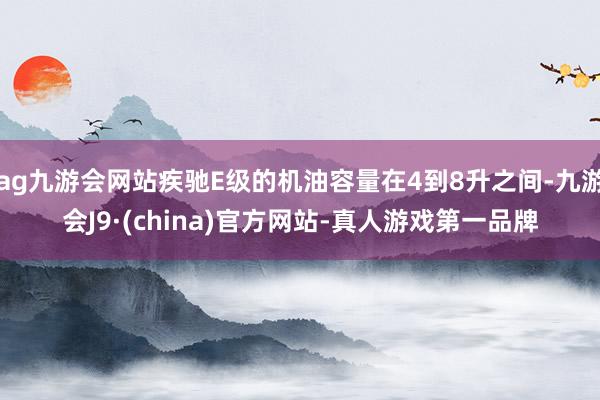 ag九游会网站疾驰E级的机油容量在4到8升之间-九游会J9·(china)官方网站-真人游戏第一品牌