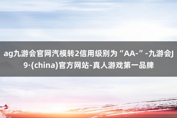 ag九游会官网汽模转2信用级别为“AA-”-九游会J9·(china)官方网站-真人游戏第一品牌