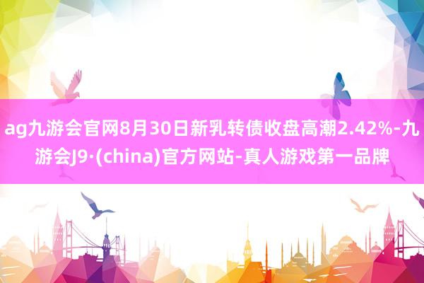 ag九游会官网8月30日新乳转债收盘高潮2.42%-九游会J9·(china)官方网站-真人游戏第一品牌