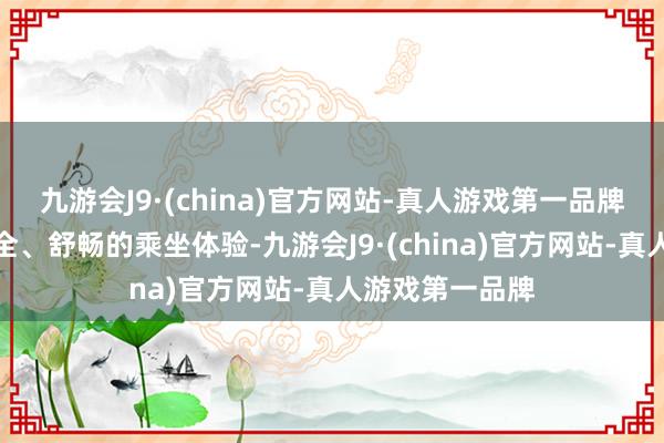 九游会J9·(china)官方网站-真人游戏第一品牌为旅客提供安全、舒畅的乘坐体验-九游会J9·(china)官方网站-真人游戏第一品牌