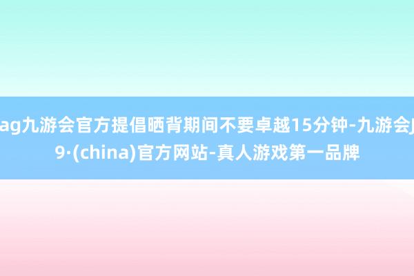 ag九游会官方提倡晒背期间不要卓越15分钟-九游会J9·(china)官方网站-真人游戏第一品牌