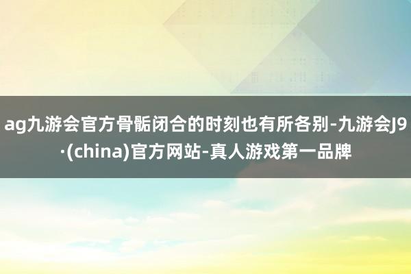 ag九游会官方骨骺闭合的时刻也有所各别-九游会J9·(china)官方网站-真人游戏第一品牌