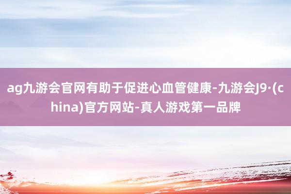 ag九游会官网有助于促进心血管健康-九游会J9·(china)官方网站-真人游戏第一品牌