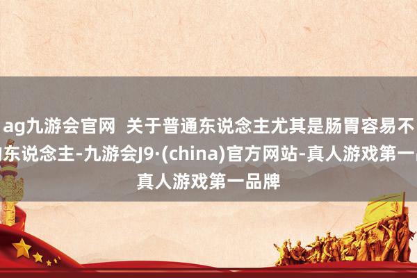 ag九游会官网  关于普通东说念主尤其是肠胃容易不适的东说念主-九游会J9·(china)官方网站-真人游戏第一品牌