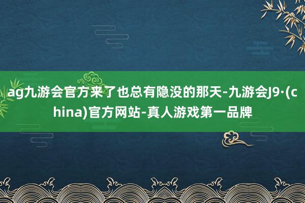 ag九游会官方来了也总有隐没的那天-九游会J9·(china)官方网站-真人游戏第一品牌