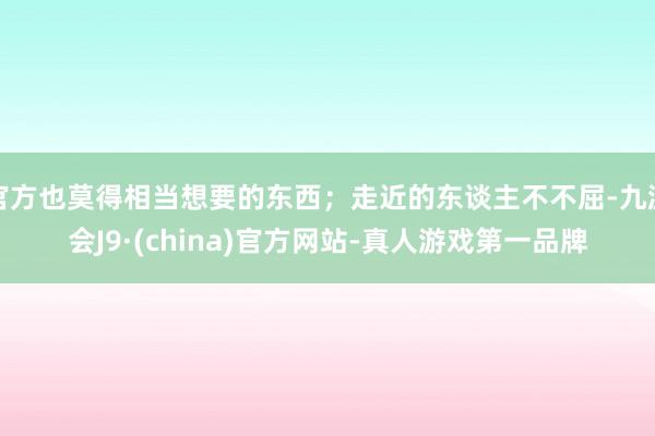 官方也莫得相当想要的东西；走近的东谈主不不屈-九游会J9·(china)官方网站-真人游戏第一品牌