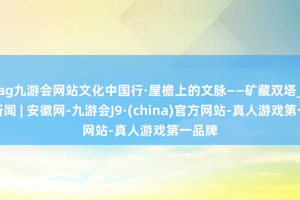 ag九游会网站文化中国行·屋檐上的文脉——矿藏双塔_大皖新闻 | 安徽网-九游会J9·(china)官方网站-真人游戏第一品牌