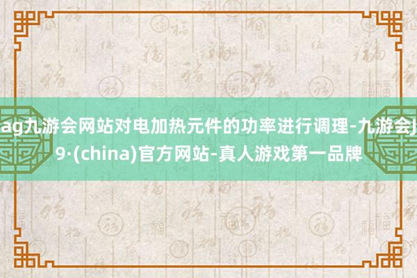 ag九游会网站对电加热元件的功率进行调理-九游会J9·(china)官方网站-真人游戏第一品牌