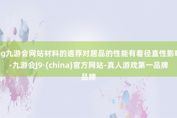 ag九游会网站材料的遴荐对居品的性能有着径直性影响-九游会J9·(china)官方网站-真人游戏第一品牌