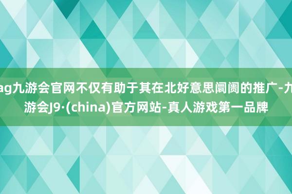 ag九游会官网不仅有助于其在北好意思阛阓的推广-九游会J9·(china)官方网站-真人游戏第一品牌