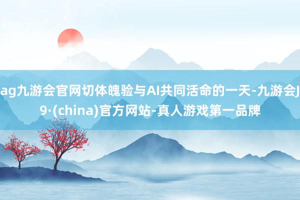 ag九游会官网切体魄验与AI共同活命的一天-九游会J9·(china)官方网站-真人游戏第一品牌