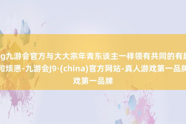 ag九游会官方与大大宗年青东谈主一样领有共同的有趣和烦懑-九游会J9·(china)官方网站-真人游戏第一品牌