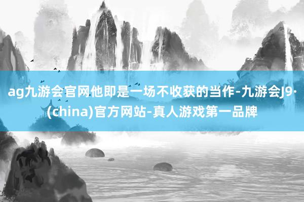 ag九游会官网他即是一场不收获的当作-九游会J9·(china)官方网站-真人游戏第一品牌