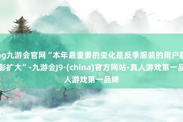 ag九游会官网“本年最重要的变化是反季服装的用户群昭彰扩大”-九游会J9·(china)官方网站-真人游戏第一品牌