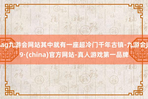 ag九游会网站其中就有一座超冷门千年古镇-九游会J9·(china)官方网站-真人游戏第一品牌