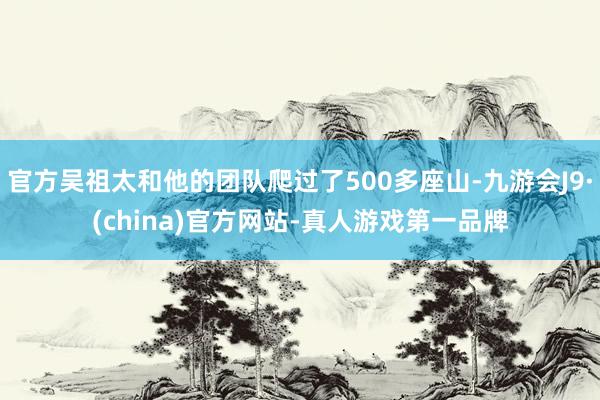 官方吴祖太和他的团队爬过了500多座山-九游会J9·(china)官方网站-真人游戏第一品牌