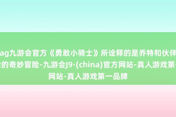 ag九游会官方《勇敢小骑士》所诠释的是乔特和伙伴们经验的奇妙冒险-九游会J9·(china)官方网站-真人游戏第一品牌