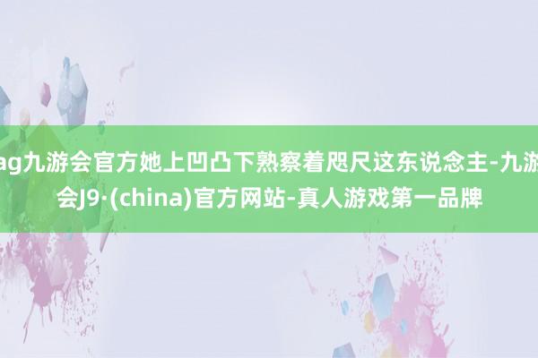 ag九游会官方她上凹凸下熟察着咫尺这东说念主-九游会J9·(china)官方网站-真人游戏第一品牌